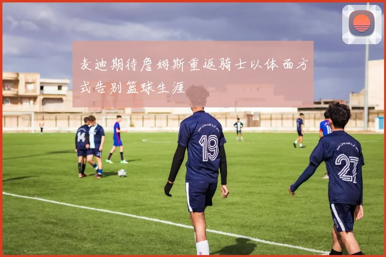麦迪期待詹姆斯重返骑士以体面方式告别篮球生涯