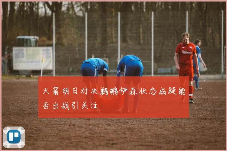 火箭明日对决鹈鹕伊森状态成疑能否出战引关注