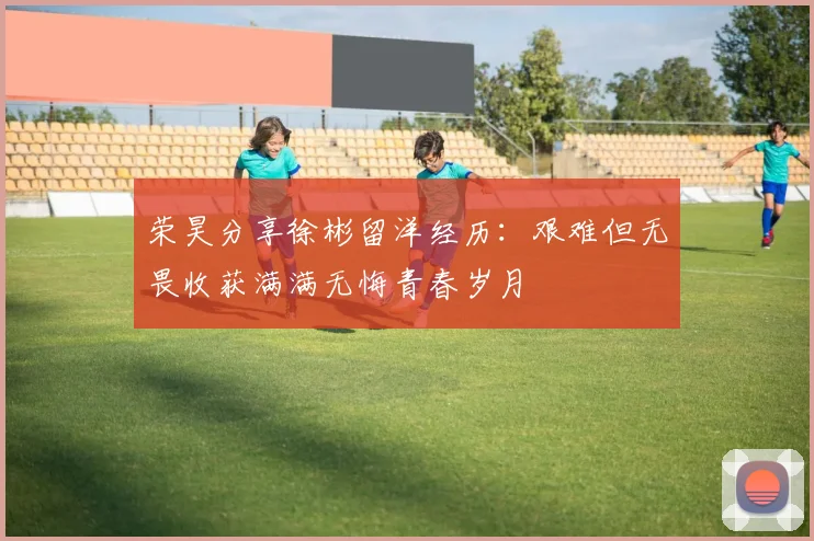 荣昊分享徐彬留洋经历：艰难但无畏收获满满无悔青春岁月
