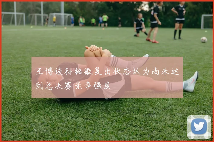 王博谈孙铭徽复出状态认为尚未达到总决赛竞争强度