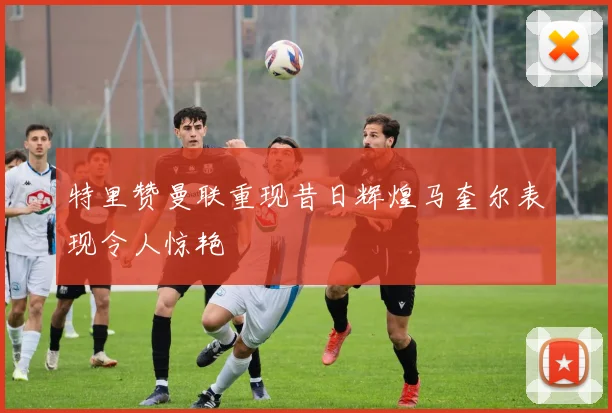 特里赞曼联重现昔日辉煌马奎尔表现令人惊艳