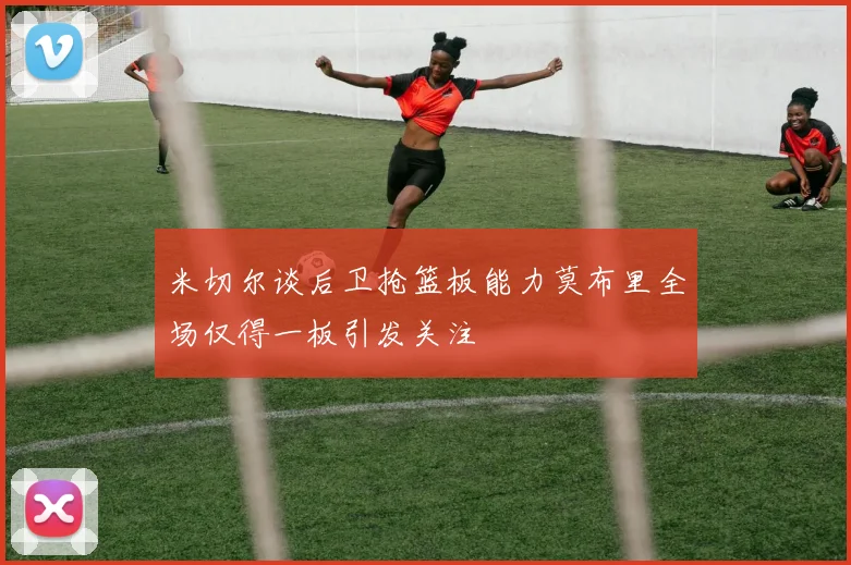 米切尔谈后卫抢篮板能力莫布里全场仅得一板引发关注
